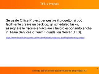 Lo stato dell'arte sulla documentazione dei progetti ICT
TFS e Project
Se usate Office Project per gestire il progetto, si può
facilmente creare un backlog, gli scheduled tasks,
assegnare le risorse e tracciare il lavoro esportando anche
in Team Services o Team Foundation Server (TFS).
https://www.visualstudio.com/en-us/docs/work/office/create-your-backlog-tasks-using-project
42
 