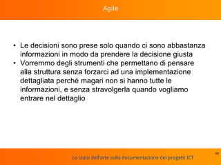 Lo stato dell'arte sulla documentazione dei progetti ICT
Agile
• Le decisioni sono prese solo quando ci sono abbastanza
informazioni in modo da prendere la decisione giusta
• Vorremmo degli strumenti che permettano di pensare
alla struttura senza forzarci ad una implementazione
dettagliata perché magari non si hanno tutte le
informazioni, e senza stravolgerla quando vogliamo
entrare nel dettaglio
60
 