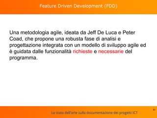 Lo stato dell'arte sulla documentazione dei progetti ICT
Feature Driven Development (FDD)
Una metodologia agile, ideata da Jeff De Luca e Peter
Coad, che propone una robusta fase di analisi e
progettazione integrata con un modello di sviluppo agile ed
è guidata dalle funzionalità richieste e necessarie del
programma.
61
 