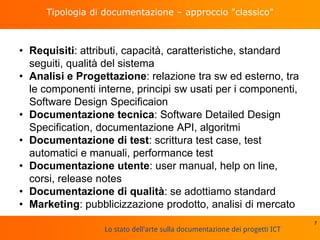 Lo stato dell'arte sulla documentazione dei progetti ICT
Tipologia di documentazione – approccio "classico"
• Requisiti: attributi, capacità, caratteristiche, standard
seguiti, qualità del sistema
• Analisi e Progettazione: relazione tra sw ed esterno, tra
le componenti interne, principi sw usati per i componenti,
Software Design Specificaion
• Documentazione tecnica: Software Detailed Design
Specification, documentazione API, algoritmi
• Documentazione di test: scrittura test case, test
automatici e manuali, performance test
• Documentazione utente: user manual, help on line,
corsi, release notes
• Documentazione di qualità: se adottiamo standard
• Marketing: pubblicizzazione prodotto, analisi di mercato
7
 
