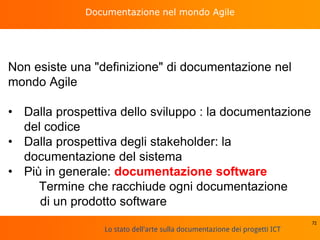 Lo stato dell'arte sulla documentazione dei progetti ICT
Documentazione nel mondo Agile
Non esiste una "definizione" di documentazione nel
mondo Agile
• Dalla prospettiva dello sviluppo : la documentazione
del codice
• Dalla prospettiva degli stakeholder: la
documentazione del sistema
• Più in generale: documentazione software
Termine che racchiude ogni documentazione
di un prodotto software
72
 