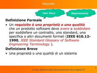 Lo stato dell'arte sulla documentazione dei progetti ICT
Requisito
Definizione Formale
• Un requisito è una proprietà o una qualità
che un prodotto software deve avere o soddisfare
per soddisfare un contratto, uno standard, una
specifica o altri documenti formali (IEEE 610.12-
1990, IEEE Standard Glossary of Software
Engineering Terminology ).
Definizione Breve
• Una proprietà o una qualità di un sistema
8
RequirementsUser Story
 