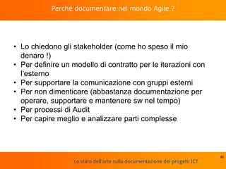 Lo stato dell'arte sulla documentazione dei progetti ICT
Perché documentare nel mondo Agile ?
• Lo chiedono gli stakeholder (come ho speso il mio
denaro !)
• Per definire un modello di contratto per le iterazioni con
l’esterno
• Per supportare la comunicazione con gruppi esterni
• Per non dimenticare (abbastanza documentazione per
operare, supportare e mantenere sw nel tempo)
• Per processi di Audit
• Per capire meglio e analizzare parti complesse
80
 