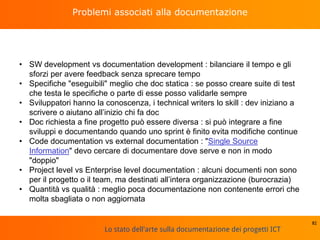 Lo stato dell'arte sulla documentazione dei progetti ICT
Problemi associati alla documentazione
• SW development vs documentation development : bilanciare il tempo e gli
sforzi per avere feedback senza sprecare tempo
• Specifiche "eseguibili" meglio che doc statica : se posso creare suite di test
che testa le specifiche o parte di esse posso validarle sempre
• Sviluppatori hanno la conoscenza, i technical writers lo skill : dev iniziano a
scrivere o aiutano all’inizio chi fa doc
• Doc richiesta a fine progetto può essere diversa : si può integrare a fine
sviluppi e documentando quando uno sprint è finito evita modifiche continue
• Code documentation vs external documentation : "Single Source
Information" devo cercare di documentare dove serve e non in modo
"doppio"
• Project level vs Enterprise level documentation : alcuni documenti non sono
per il progetto o il team, ma destinati all’intera organizzazione (burocrazia)
• Quantità vs qualità : meglio poca documentazione non contenente errori che
molta sbagliata o non aggiornata
82
 