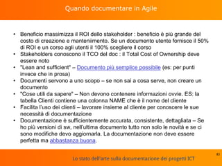 Lo stato dell'arte sulla documentazione dei progetti ICT
Quando documentare in Agile
• Beneficio massimizza il ROI dello stakeholder : beneficio è più grande del
costo di creazione e manteniimento. Se un documento utente fornisce il 50%
di ROI e un corso agli utenti il 100% scegliere il corso
• Stakeholders conoscono il TCO del doc : il Total Cost of Ownership deve
essere noto
• "Lean and sufficient" – Documento più semplice possibile (es: per punti
invece che in prosa)
• Documenti servono a uno scopo – se non sai a cosa serve, non creare un
documento
• "Cose utili da sapere" – Non devono contenere informazioni ovvie. ES: la
tabella Clienti contiene una colonna NAME che è il nome del cliente
• Facilita l’uso dei clienti – lavorare insieme al cliente per conoscere le sue
necessità di documentazione
• Documentazione è sufficientemente accurata, consistente, dettagliata – Se
ho più versioni di sw, nell’ultima documento tutto non solo le novità e se ci
sono modifiche devo aggiornarla. La documentazione non deve essere
perfetta ma abbastanza buona.
83
 