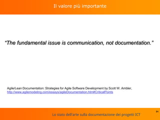 Lo stato dell'arte sulla documentazione dei progetti ICT
Il valore più importante
“The fundamental issue is communication, not documentation.”
84
Agile/Lean Documentation: Strategies for Agile Software Development by Scott W. Ambler,
http://www.agilemodeling.com/essays/agileDocumentation.htm#CriticalPoints
 