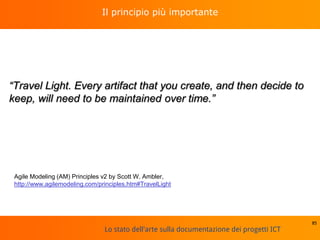 Lo stato dell'arte sulla documentazione dei progetti ICT
Il principio più importante
“Travel Light. Every artifact that you create, and then decide to
keep, will need to be maintained over time.”
85
Agile Modeling (AM) Principles v2 by Scott W. Ambler,
http://www.agilemodeling.com/principles.htm#TravelLight
 