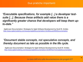 Lo stato dell'arte sulla documentazione dei progetti ICT
Due pratiche importanti
“Executable specifications, for example [...] a developer test-
suite [...]. Because these artifacts add value there is a
significantly greater chance that developers will keep them up-
to-date.”
86
Agile/Lean Documentation: Strategies for Agile Software Development by Scott W. Ambler,
http://www.agilemodeling.com/essays/agileDocumentation.htm#IssuesWithDocumentation
“Document stable concepts, not speculative concepts, and
thereby document as late as possible in the life cycle.
Agile/Lean Documentation: Strategies for Agile Software Development by Scott W. Ambler,
http://www.agilemodeling.com/essays/agileDocumentation.htm#WhenToCreateDocumentation
 