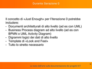 Lo stato dell'arte sulla documentazione dei progetti ICT
Durante Iterazione 0
Il concetto di «Just Enough» per l’Iterazione 0 potrebbe
includere:
- Documenti architetturali di alto livello (ad es con UML)
- Business Process diagram ad alto livello (ad es con
BPMN o UML Activity Diagram)
- Digrammi logici dei dati di alto livello
- Template di «Look and Feel»
- Tutto lo stretto necessario
90
 