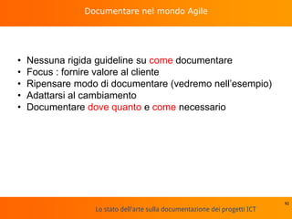 Lo stato dell'arte sulla documentazione dei progetti ICT
Documentare nel mondo Agile
• Nessuna rigida guideline su come documentare
• Focus : fornire valore al cliente
• Ripensare modo di documentare (vedremo nell’esempio)
• Adattarsi al cambiamento
• Documentare dove quanto e come necessario
92
 