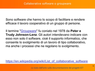 Lo stato dell'arte sulla documentazione dei progetti ICT
Collaborative software o groupware
Sono software che hanno lo scopo di facilitare e rendere
efficace il lavoro cooperativo di un gruppo di persone.
Il termine "Groupware" fu coniato nel 1978 da Peter e
Trudy Johnson-Lenz. Gli autori intendevano indicare con
esso non solo il software, cioè il supporto informatico, che
consente lo svolgimento di un lavoro di tipo collaborativo,
ma anche i processi che ne regolano lo svolgimento.
https://en.wikipedia.org/wiki/List_of_collaborative_software
93
 