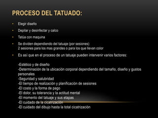 PROCESO DEL TATUADO:
• Elegir diseño
• Depilar y desinfectar y calco
• Tatúa con maquina
• Se dividen dependiendo del tatuaje (por sesiones)
2 sesiones para los mas grandes o para los que llevan color
• Es así que en el proceso de un tatuaje pueden intervenir varios factores:
-Estético y de diseño
-Determinación de la ubicación corporal dependiendo del tamaño, diseño y gustos
personales
-Seguridad y salubridad
-El tiempo de realización y planificación de sesiones
-El costo y la forma de pago
-El dolor, su tolerancia y la actitud mental
-El momento del tatuaje y sus etapas
-El cuidado de la cicatrización
-El cuidado del dibujo hasta la total cicatrización
 