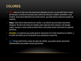 COLORES:
• Rojo: este es el color que más reacciones alérgicas provoca, ya que está hecho a base
de mercurio. La tinta es conocida como sulfuro de mercurio, cinabrio, bermellón o rojo
cinabrio. Una buena alternativa es la tinta carmín, que está hecha a base de corazas de
insectos.
• Negro: Está hecho básicamente con carbón, y es extraño que provoque reacciones
alérgicas. No tiene derivados de metales (salvo algunas tintas caseras o de tatuajes
viejos), aunque a veces puede contener fenol, que puede causar reacciones en algunas
personas.
• Amarillo: La sustancia que puede generar reacciones en la tinta amarilla es el cadmio, y
el sulfito de cadmio es el componente que caracteriza a esta tinta.
•
Azul: El azul está hecho a base de sales de cobalto, que puede causar reacciones
hipersensibles que pueden causar granulomas.
 