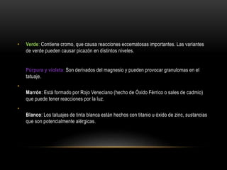 • Verde: Contiene cromo, que causa reacciones eccematosas importantes. Las variantes
de verde pueden causar picazón en distintos niveles.
Púrpura y violeta: Son derivados del magnesio y pueden provocar granulomas en el
tatuaje.
•
Marrón: Está formado por Rojo Veneciano (hecho de Óxido Férrico o sales de cadmio)
que puede tener reacciones por la luz.
•
Blanco: Los tatuajes de tinta blanca están hechos con titanio u óxido de zinc, sustancias
que son potencialmente alérgicas.
 