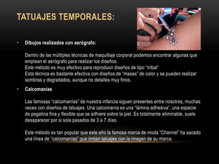 TATUAJES TEMPORALES:
• Dibujos realizados con aerógrafo:
Dentro de las múltiples técnicas de maquillaje corporal podemos encontrar algunas que
emplean el aerógrafo para realizar los diseños.
Este método es muy efectivo para reproducir diseños de tipo “tribal”
Esta técnica es bastante efectiva con diseños de “masas” de color y se pueden realizar
sombras y degradados, aunque no detalles muy finos.
• Calcomanías
Las famosas “calcomanías” de nuestra infancia siguen presentes entre nosotros, muchas
veces con diseños de tatuajes. Una calcomanía es una “lámina adhesiva”, una especie
de pegatina fina y flexible que se adhiere sobre la piel. Es totalmente eliminable, suele
desaparecer por si sola pasados de 3 a 7 días.
Este método es tan popular que este año la famosa marca de moda “Channel” ha sacado
una línea de “calcomanías” que imitan tatuajes con la imagen de su marca.
 