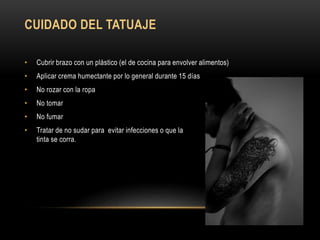 CUIDADO DEL TATUAJE
• Cubrir brazo con un plástico (el de cocina para envolver alimentos)
• Aplicar crema humectante por lo general durante 15 días
• No rozar con la ropa
• No tomar
• No fumar
• Tratar de no sudar para evitar infecciones o que la
tinta se corra.
 