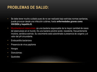PROBLEMAS DE SALUD:
• Se debe tener mucho cuidado pues de no ser realizado bajo estrictas normas sanitarias,
puede provocar desde una infección cutánea, hasta enfermedades graves como
VIH/SIDA y hepatitis B.
• Mycobacterium tuberculosis :es una bacteria responsable de la mayor cantidad de casos
de tuberculosis en el mundo. Es una bacteria alcohol acido- resistente, frecuentemente
incolora, aeróbica estricta. Su crecimiento está subordinado a presencia de oxigeno y al
valor del pH circundante.
• Endocarditis bacteriana
• Presencia de virus papiloma
• Hongos
• Granulomas:
• Queloides
 