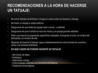 RECOMENDACIONES A LA HORA DE HACERSE
UN TATUAJE:
• No tomar bebidas alcohólicas o drogas la noche antes de hacerte un tatuaje.
• No hacer un tatuaje si estás enfermo
• Asegurarse de que todas las agujas sean nuevas y estériles
• Asegurarse de que el artista se lave las manos y se ponga guantes estériles
• Pedir una lista de los pigmentos específicos utilizados, incluyendo el color, el nombre del
fabricante y el número de lote
• Después de hacerse el tatuaje, sigue cuidadosamente las instrucciones de curación y
utiliza una pomada antibiótica.
• EN QUÉ CASOS NO PUEDES HACERTE UN TATUAJE
- Ser menor de edad.
- Embarazo.
- Infecciones víricas.
- Enfermedades cutáneas con fenómeno de Köebner
- Trastornos hemorrágicos
 