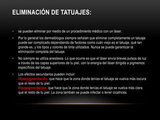 ELIMINACIÓN DE TATUAJES:
• se pueden eliminar por medio de un procedimiento médico con un láser.
• Por lo general los dermatólogos siempre señalan que eliminar completamente un tatuaje
puede ser complicado dependiendo de factores como cuán viejo es el tatuaje, qué tan
grande es, y los tipos y colores de tinta utilizados. Nunca se puede garantizar la
eliminación completa del tatuaje.
• No siempre se utiliza anestesia. Lo que ocurre es que el láser envía breves pulsos de luz
a través de las capas superiores de tu piel, con la energía del láser dirigida a pigmentos
específicos del tatuaje.
• Los efectos secundarios pueden incluir:
Hiperpigmentación, que hace que la zona donde tenías el tatuaje se vuelva más oscura
que el resto de tu piel.
Hipopigmentación, que hace que la zona donde tenías el tatuaje se vuelva más clara
que el resto de tu piel. La zona también se puede infectar o tener cicatrices.
 