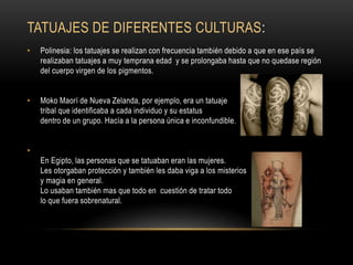 TATUAJES DE DIFERENTES CULTURAS:
• Polinesia: los tatuajes se realizan con frecuencia también debido a que en ese país se
realizaban tatuajes a muy temprana edad y se prolongaba hasta que no quedase región
del cuerpo virgen de los pigmentos.
• Moko Maorí de Nueva Zelanda, por ejemplo, era un tatuaje
tribal que identificaba a cada individuo y su estatus
dentro de un grupo. Hacía a la persona única e inconfundible.
•
En Egipto, las personas que se tatuaban eran las mujeres.
Les otorgaban protección y también les daba viga a los misterios
y magia en general.
Lo usaban también mas que todo en cuestión de tratar todo
lo que fuera sobrenatural.
 