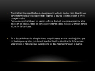 • America los indígenas utilizaban los tatuajes como parte del ritual de paso. Cuando una
persona terminaba apenas la pubertad y llegara a la adultez se la tatuaba con el fin de
proteger su alma.
Pero no siempre los tatuajes los usaban en forma de ritual; eran para representar a los
caídos en las batallas, todas las personas leyendarias a cada individuo y también para la
adoración de los dioses.
• En la época de los nazis, ellos pintaban a sus prisioneros, en este caso los judíos, que
ponían imágenes y letras que demostraban humillación e identificación de la persona.
Ellos también lo hacían porque su religión no los deja hacerse marcas en el cuerpo.
 