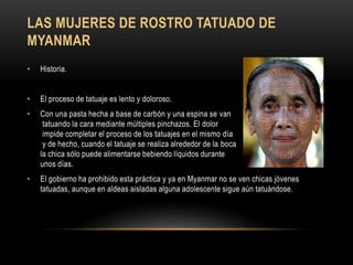 LAS MUJERES DE ROSTRO TATUADO DE
MYANMAR
• Historia.
• El proceso de tatuaje es lento y doloroso.
• Con una pasta hecha a base de carbón y una espina se van
tatuando la cara mediante múltiples pinchazos. El dolor
impide completar el proceso de los tatuajes en el mismo día
y de hecho, cuando el tatuaje se realiza alrededor de la boca
la chica sólo puede alimentarse bebiendo líquidos durante
unos días.
• El gobierno ha prohibido esta práctica y ya en Myanmar no se ven chicas jóvenes
tatuadas, aunque en aldeas aisladas alguna adolescente sigue aún tatuándose.
 