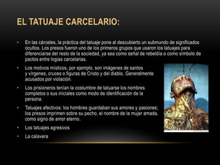 EL TATUAJE CARCELARIO:
• En las cárceles, la práctica del tatuaje pone al descubierto un submundo de significados
ocultos. Los presos fueron uno de los primeros grupos que usaron los tatuajes para
diferenciarse del resto de la sociedad, ya sea como señal de rebeldía o como símbolo de
pactos entre logias carcelarias.
• Los motivos místicos, por ejemplo, son imágenes de santos
y vírgenes, cruces o figuras de Cristo y del diablo. Generalmente
acusados por violación.
• Los prisioneros tenían la costumbre de tatuarse los nombres
completos o sus iniciales como modo de identificación de la
persona.
• Tatuajes afectivos: los hombres guardaban sus amores y pasiones;
los presos imprimen sobre su pecho, el nombre de la mujer amada,
como signo de amor eterno.
• Los tatuajes agresivos
• La calavera
 