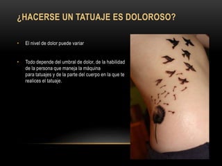 ¿HACERSE UN TATUAJE ES DOLOROSO?
• El nivel de dolor puede variar
• Todo depende del umbral de dolor, de la habilidad
de la persona que maneja la máquina
para tatuajes y de la parte del cuerpo en la que te
realices el tatuaje.
 