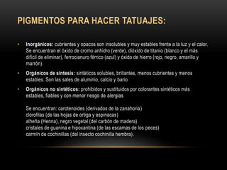 PIGMENTOS PARA HACER TATUAJES:
• Inorgánicos: cubrientes y opacos son insolubles y muy estables frente a la luz y el calor.
Se encuentran el óxido de cromo anhidro (verde), dióxido de titanio (blanco y el más
difícil de eliminar), ferrocianuro férrico (azul) y óxido de hierro (rojo, negro, amarillo y
marrón).
• Orgánicos de síntesis: sintéticos solubles, brillantes, menos cubrientes y menos
estables. Son las sales de aluminio, calcio y bario
• Orgánicos no sintéticos: prohibidos y sustituidos por colorantes sintéticos más
estables, fiables y con menor riesgo de alergias
Se encuentran: carotenoides (derivados de la zanahoria)
clorofilas (de las hojas de ortiga y espinacas)
alheña (Henna), negro vegetal (del carbón de madera)
cristales de guanina e hipoxantina (de las escamas de los peces)
carmín de cochinillas (del insecto cochinilla hembra).
 