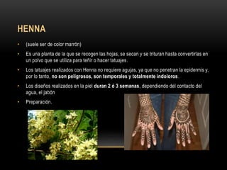 HENNA
• (suele ser de color marrón)
• Es una planta de la que se recogen las hojas, se secan y se trituran hasta convertirlas en
un polvo que se utiliza para teñir o hacer tatuajes.
• Los tatuajes realizados con Henna no requiere agujas, ya que no penetran la epidermis y,
por lo tanto, no son peligrosos, son temporales y totalmente indoloros.
• Los diseños realizados en la piel duran 2 ó 3 semanas, dependiendo del contacto del
agua, el jabón
• Preparación.
 