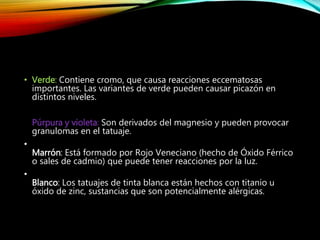 • Verde: Contiene cromo, que causa reacciones eccematosas
importantes. Las variantes de verde pueden causar picazón en
distintos niveles.
Púrpura y violeta: Son derivados del magnesio y pueden provocar
granulomas en el tatuaje.
•
Marrón: Está formado por Rojo Veneciano (hecho de Óxido Férrico
o sales de cadmio) que puede tener reacciones por la luz.
•
Blanco: Los tatuajes de tinta blanca están hechos con titanio u
óxido de zinc, sustancias que son potencialmente alérgicas.
 