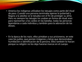• America los indígenas utilizaban los tatuajes como parte del ritual
de paso. Cuando una persona terminaba apenas la pubertad y
llegara a la adultez se la tatuaba con el fin de proteger su alma.
Pero no siempre los tatuajes los usaban en forma de ritual; eran
para representar a los caídos en las batallas, todas las personas
leyendarias a cada individuo y también para la adoración de los
dioses.
• En la época de los nazis, ellos pintaban a sus prisioneros, en este
caso los judíos, que ponían imágenes y letras que demostraban
humillación e identificación de la persona. Ellos también lo hacían
porque su religión no los deja hacerse marcas en el cuerpo.
 