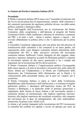 Lo Statuto del Partito Comunista Italiano (PCI)
Preambolo
Il Partito Comunista Italiano (PCI) nasce con l’Assemblea Costituente che
dà l’avvio ad una prima fase di organizzazione unitaria delle comuniste e
dei comunisti provenienti da esperienze politiche diverse, ma dalla natura
politica, culturale e ideologica affine.
Nasce dall’Appello dell’Associazione per la ricostruzione del Partito
Comunista, dallo scioglimento e dall’adesione al progetto del Partito
Comunista d’Italia e dalla confluenza e adesione di comuniste e comunisti
del PRC e di tante e tanti – donne e uomini, ragazze e ragazzi - che
avevano abbandonato la politica attiva o che vi aderiscono per la prima
volta.
L’Assemblea Costituente rappresenta solo una prima fase del processo di
riunificazione delle comuniste e dei comunisti in un unico partito, nel
superamento della vasta diaspora comunista italiana determinata dallo
scioglimento del PCI e dalle successive scissioni del movimento
comunista italiano. Rafforzare l’unità, allargarla ad altri soggetti, ridare
passione e speranza, riproporre un punto di riferimento politico e culturale
al movimento operaio ed alle nuove generazioni è tra i compiti più
importanti che la ricostruzione del Pci dovrà assolvere.
Il Partito Comunista Italiano è l’organizzazione politica d’avanguardia
della classe operaia e di tutte le lavoratrici e lavoratori che, nella realtà del
Paese, lottano per l’indipendenza e la libertà, per l’edificazione della
democrazia, per l’eliminazione dello sfruttamento, per la libertà e la
valorizzazione della personalità umana, per la pace tra i popoli: per il
socialismo.
Il Partito Comunista Italiano si ispira ai valori della Costituzione
Repubblicana, della Resistenza e dell’antifascismo, e si richiama al miglior
patrimonio politico e ideologico dell’esperienza storica del PCI, da
Gramsci a Berlinguer, e in particolar modo al pensiero gramsciano e
togliattiano, della sinistra di classe italiana e del movimento operaio e
comunista italiano ed internazionale, alla migliore tradizione marxista-
leninista, alle migliori esperienze del socialismo scientifico, alle conquiste
dei movimenti per la pace ed antimperialisti, alle lotte ambientaliste,
antirazziste, di genere e per i diritti civili.
Le donne e gli uomini impegnati nella ricostruzione del PCI riconoscono
la centralità del conflitto tra capitale e lavoro ed operano per unire ed
 