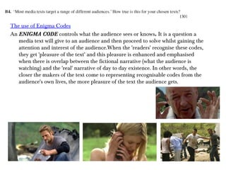 The use of Enigma Codes
An ENIGMA CODE controls what the audience sees or knows. It is a question a
media text will give to an audience and then proceed to solve whilst gaining the
attention and interest of the audience.When the 'readers' recognise these codes,
they get 'pleasure of the text' and this pleasure is enhanced and emphasised
when there is overlap between the fictional narrative (what the audience is
watching) and the 'real' narrative of day to day existence. In other words, the
closer the makers of the text come to representing recognisable codes from the
audience's own lives, the more pleasure of the text the audience gets.
 