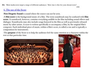 6. The use of the Score
-Non Diegetic Sound is sound where the source can not be seen.
-A film score is the background music of a film. The term soundtrack may be confused with film
score. A soundtrack, however, contains everything audible in the film including sound effects and
dialogue. Soundtracks may also include songs featured in the film as well as previously released
music by other artists. A score is written specifically to accompany a film, by the original film's
composer. Each individual piece of music, within a film's score, is called a cue and is typically a
composition for instruments.
-The purpose of the Score is to help the audience feel the same emotion as a character within the
text at that particular time.
 