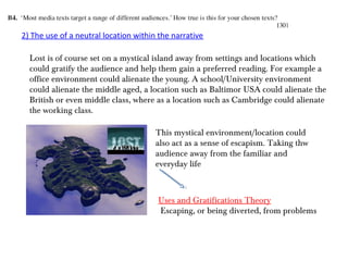 2) The use of a neutral location within the narrative
Lost is of course set on a mystical island away from settings and locations which
could gratify the audience and help them gain a preferred reading. For example a
office environment could alienate the young. A school/University environment
could alienate the middle aged, a location such as Baltimor USA could alienate the
British or even middle class, where as a location such as Cambridge could alienate
the working class.
This mystical environment/location could
also act as a sense of escapism. Taking thw
audience away from the familiar and
everyday life
Uses and Gratifications Theory
Escaping, or being diverted, from problems
 
