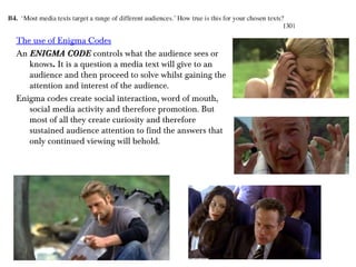 The use of Enigma Codes
An ENIGMA CODE controls what the audience sees or
knows. It is a question a media text will give to an
audience and then proceed to solve whilst gaining the
attention and interest of the audience.
Enigma codes create social interaction, word of mouth,
social media activity and therefore promotion. But
most of all they create curiosity and therefore
sustained audience attention to find the answers that
only continued viewing will behold.

 
