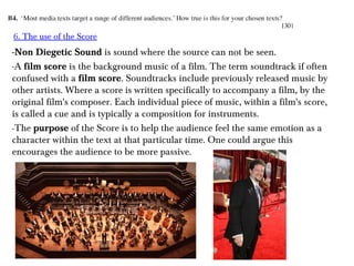 6. The use of the Score

-Non Diegetic Sound is sound where the source can not be seen.
-A film score is the background music of a film. The term soundtrack if often
confused with a film score. Soundtracks include previously released music by
other artists. Where a score is written specifically to accompany a film, by the
original film's composer. Each individual piece of music, within a film's score,
is called a cue and is typically a composition for instruments.
-The purpose of the Score is to help the audience feel the same emotion as a
character within the text at that particular time. One could argue this
encourages the audience to be more passive.

 