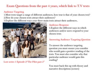Exam Questions from the past 4 years, which link to T.V texts
Audience Targeting
1.Most texts target a range of different audiences, how true is that of your chosen text?
2.How do your chosen texts attract their audiences?
3.Explore the different ways your three main texts attract their audiences..
Audience Response
1.Explore the different ways in which
audiences and/or users respond to your
chosen texts
Answering Audience Targeting Question

Lost series 1 Episode 2“The Pilot part 2”

To answer the audience targeting
question you must ensure you consider
who would gain a positive reading of the
texts. You must also consider why that
particular audience would gain this
reading?
You must back this up with theory and
narrative descriptions (scenes)

 