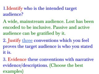 1.Identify who is the intended target
audience?
A wide, mainstream audience. Lost has been
encoded to be inclusive. Passive and active
audience can be gratified by it.
2. Justify three conventions which you feel
proves the target audience is who you stated
it is.
3. Evidence these conventions with narrative
evidence/descriptions. (Choose the best
examples)

 