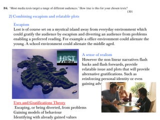 2) Combining escapism and relatable plots
Escapism
Lost is of course set on a mystical island away from everyday environment which
could gratify the audience by escapism and diverting an audience from problems
enabling a preferred reading. For example a office environment could alienate the
young. A school environment could alienate the middle aged.
A sense of realism
However the non linear narratives flash
backs and flash forwards, provide
relatable issue and plots that will provide
alternative gratifications. Such as
reinforcing personal identity or even
gaining advice and guidance.

Uses and Gratifications Theory
Escaping, or being diverted, from problems
Gaining models of behaviour
Identifying with already gained values

 