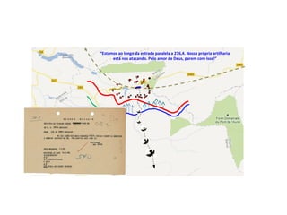 “Estamos ao longo da estrada paralela a 276,4. Nossa própria artilharia
está nos atacando. Pelo amor de Deus, parem com isso!”
 