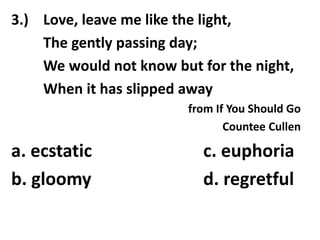 3.) Love, leave me like the light,
The gently passing day;
We would not know but for the night,
When it has slipped away
from If You Should Go
Countee Cullen
a. ecstatic c. euphoria
b. gloomy d. regretful
 