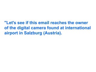 "Let's see if this email reaches the owner of the digital camera found at international airport in Salzburg (Austria).