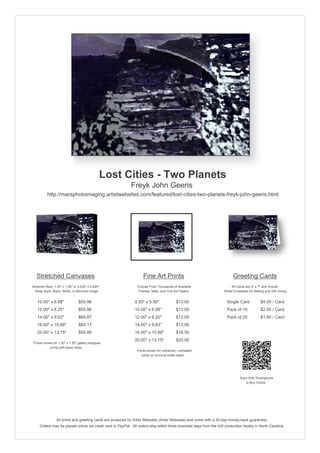 Lost Cities - Two Planets
                                                            Freyk John Geeris
          http://marsphotoimaging.artistwebsites.com/featured/lost-cities-two-planets-freyk-john-geeris.html




   Stretched Canvases                                               Fine Art Prints                                       Greeting Cards
Stretcher Bars: 1.50" x 1.50" or 0.625" x 0.625"                Choose From Thousands of Available                       All Cards are 5" x 7" and Include
  Wrap Style: Black, White, or Mirrored Image                    Frames, Mats, and Fine Art Papers                  White Envelopes for Mailing and Gift Giving


   10.00" x 6.88"                $55.96                        8.00" x 5.50"             $13.00                       Single Card            $4.05 / Card
   12.00" x 8.25"                $55.96                        10.00" x 6.88"            $13.00                       Pack of 10             $2.05 / Card
   14.00" x 9.63"                $69.87                        12.00" x 8.25"            $13.00                       Pack of 25             $1.60 / Card
   16.00" x 10.88"               $83.17                        14.00" x 9.63"            $13.00
   20.00" x 13.75"               $95.98                        16.00" x 10.88"           $16.50
                                                               20.00" x 13.75"           $20.00
 Prices shown for 1.50" x 1.50" gallery-wrapped
            prints with black sides.
                                                                Prices shown for unframed / unmatted
                                                                   prints on archival matte paper.




                                                                                                                               Scan With Smartphone
                                                                                                                                  to Buy Online




                 All prints and greeting cards are produced by Artist Websites (Artist Websites) and come with a 30-day money-back guarantee.
     Orders may be placed online via credit card or PayPal. All orders ship within three business days from the AW production facility in North Carolina.
 