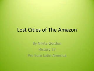 Lost Cities of The Amazon

       By Nikita Gordon
          History 27
    Pre Euro Latin America
 