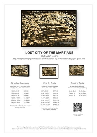 LOST CITY OF THE MARTIANS
Freyk John Geeris
http://marsphotoimaging.artistwebsites.com/featured/lost-city-of-the-martians-freyk-john-geeris.html

Stretched Canvases

Fine Art Prints

Greeting Cards

Stretcher Bars: 1.50" x 1.50" or 0.625" x 0.625"
Wrap Style: Black, White, or Mirrored Image

Choose From Thousands of Available
Frames, Mats, and Fine Art Papers

All Cards are 5" x 7" and Include
White Envelopes for Mailing and Gift Giving

10.00" x 6.75"

$384.96

8.00" x 5.38"

$177.00

Single Card

$4.20 / Card

12.00" x 8.00"

$714.96

10.00" x 6.75"

$342.00

Pack of 10

$4.69 / Card

14.00" x 9.38"

$948.86

12.00" x 8.00"

$672.00

Pack of 25

$3.99 / Card

16.00" x 10.75"

$1,182.17

14.00" x 9.38"

$892.00

20.00" x 13.38"

$1,524.98

16.00" x 10.75"

$1,115.50

24.00" x 16.00"

$1,879.47

20.00" x 13.38"

$1,449.00

24.00" x 16.00"

$1,786.00

Prices shown for 1.50" x 1.50" gallery-wrapped
prints with black sides.

Prices shown for unframed / unmatted
prints on archival matte paper.

Scan With Smartphone
to Buy Online

All prints and greeting cards are produced by Artist Websites (Artist Websites) and come with a 30-day money-back guarantee.
Orders may be placed online via credit card or PayPal. All orders ship within three business days from the AW production facility in North Carolina.

 