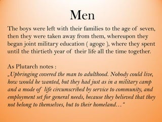 Men
The boys were left with their families to the age of seven,
then they were taken away from them, whereupon they
began joint military education ( agoge ), where they spent
until the thirtieth year of their life all the time together.
As Plutarch notes :
„Upbringing covered the man to adulthood. Nobody could live,
how would he wanted, but they had just as in a military camp
and a mode of life circumscribed by service to community, and
employment set for general needs, because they believed that they
not belong to themselves, but to their homeland…“
 