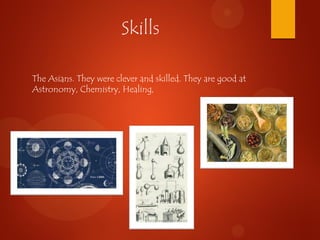Skills
The Asians. They were clever and skilled. They are good at
Astronomy, Chemistry, Healing,
 