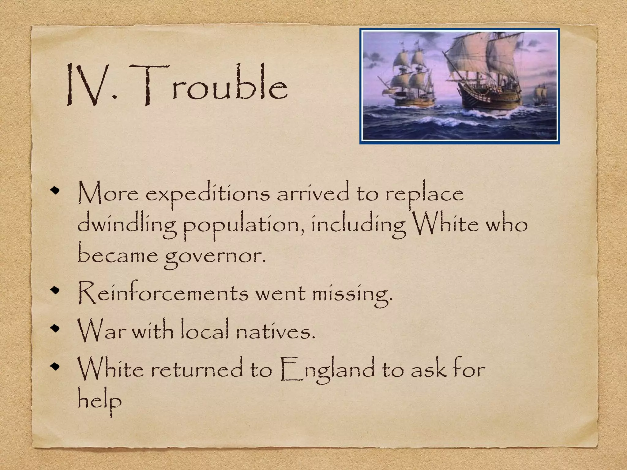 IV. Trouble
More expeditions arrived to replace
dwindling population, including White who
became governor.
Reinforcements went missing.
War with local natives.
White returned to England to ask for
help